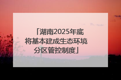 湖南2025年底将基本建成生态环境分区管控制度
