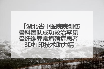 湖北省中医院院创伤骨科团队成功救治罕见骨纤维异常增殖症患者 3D打印技术助力精准矫形手术