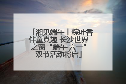 湘见端午丨粽叶香伴童真趣 长沙世界之窗“端午·六一”双节活动将启