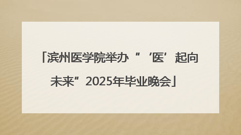 滨州医学院举办“‘医’起向未来”2025年毕业晚会