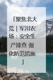 聚焦北大荒｜军川农场：安全生产排查 强化防范措施