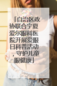 自治区政协联合宁夏爱尔眼科医院开展爱眼日科普活动，守护儿童眼健康