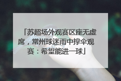 苏超场外观赛区座无虚席，常州球迷雨中撑伞观赛：希望能进一球