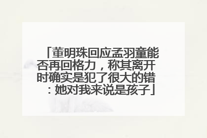 董明珠回应孟羽童能否再回格力，称其离开时确实是犯了很大的错：她对我来说是孩子