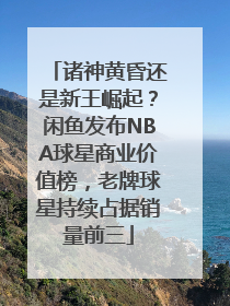 诸神黄昏还是新王崛起？闲鱼发布NBA球星商业价值榜，老牌球星持续占据销量前三