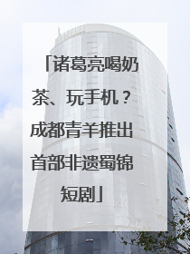 诸葛亮喝奶茶、玩手机？成都青羊推出首部非遗蜀锦短剧