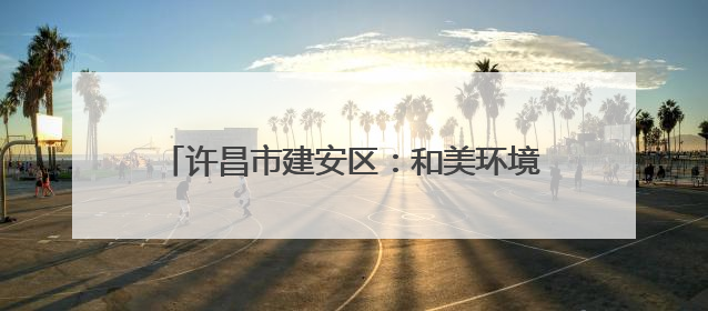 许昌市建安区：和美环境向优行 生态宜居生活甜