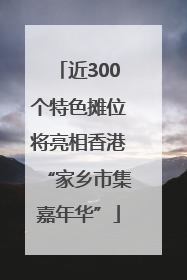 近300个特色摊位将亮相香港“家乡市集嘉年华”