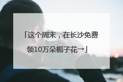 这个周末，在长沙免费领10万朵栀子花→