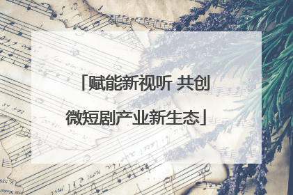 赋能新视听 共创微短剧产业新生态