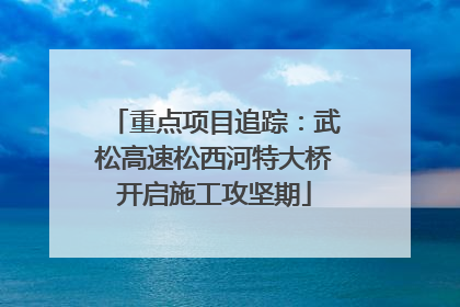 重点项目追踪：武松高速松西河特大桥开启施工攻坚期