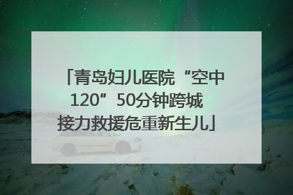 青岛妇儿医院“空中120”50分钟跨城接力救援危重新生儿