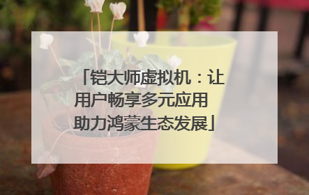 铠大师虚拟机：让用户畅享多元应用 助力鸿蒙生态发展