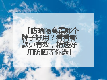 防晒隔离霜哪个牌子好用？看看哪款更有效，精选好用防晒等你选