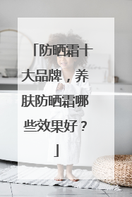 防晒霜十大品牌，养肤防晒霜哪些效果好？