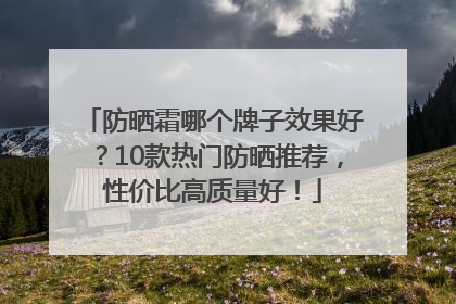 防晒霜哪个牌子效果好？10款热门防晒推荐，性价比高质量好！
