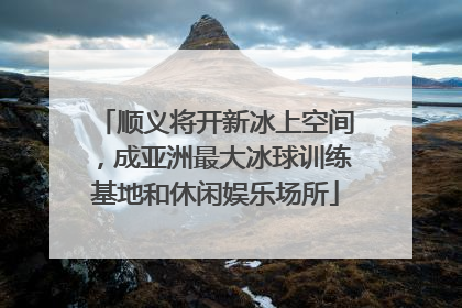 顺义将开新冰上空间，成亚洲最大冰球训练基地和休闲娱乐场所