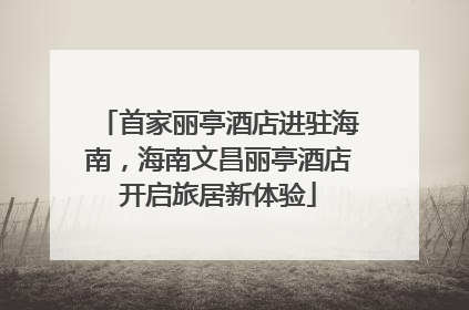 首家丽亭酒店进驻海南，海南文昌丽亭酒店开启旅居新体验