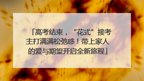 高考结束，“花式”接考主打满满松弛感！带上家人的爱与期望开启全新旅程