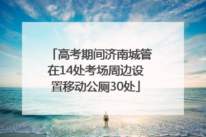 高考期间济南城管在14处考场周边设置移动公厕30处