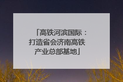 高铁河滨国际：打造省会济南高铁产业总部基地