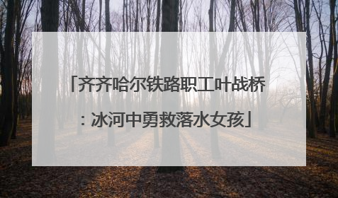 齐齐哈尔铁路职工叶战桥：冰河中勇救落水女孩