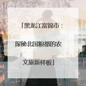 黑龙江富锦市：探秘北国粮都的农文旅新样板