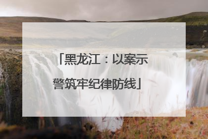 黑龙江：以案示警筑牢纪律防线