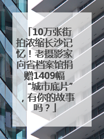 10万张街拍浓缩长沙记忆！老摄影家向省档案馆捐赠1409幅“城市底片”，有你的故事吗？