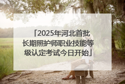 2025年河北首批长期照护师职业技能等级认定考试今日开始