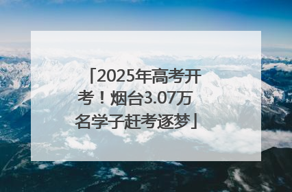 2025年高考开考！烟台3.07万名学子赶考逐梦