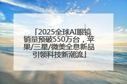 2025全球AI眼镜销量预破550万台，苹果/三星/微美全息新品引领科技新潮流