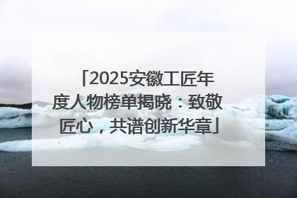 2025安徽工匠年度人物榜单揭晓：致敬匠心，共谱创新华章