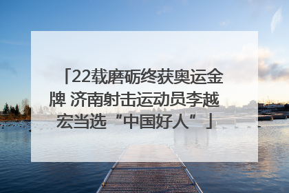 22载磨砺终获奥运金牌 济南射击运动员李越宏当选“中国好人”