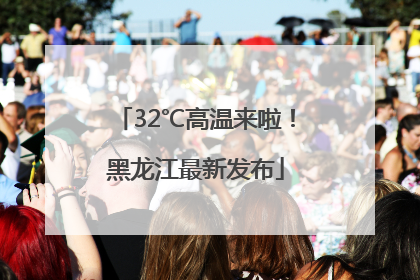 32℃高温来啦！黑龙江最新发布
