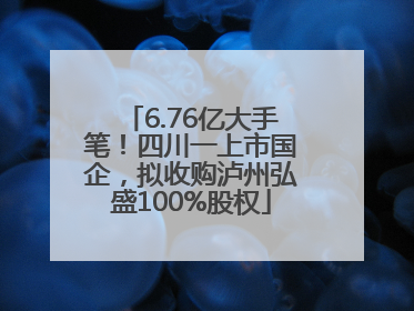 6.76亿大手笔！四川一上市国企，拟收购泸州弘盛100%股权