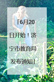 6月20日开始！济宁市教育局发布通知